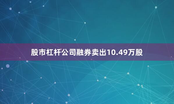 股市杠杆公司融券卖出10.49万股