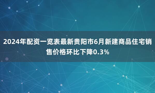 2024年配资一览表最新贵阳市6月新建商品住宅销售价格环比下降0.3%